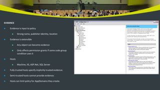 EVIDENCE
 Evidence is input to policy
 Strong name, publisher identity, location
 Evidence is extensible
 Any object can become evidence
 Only affects permission grants if some code group
condition uses it
 Hosts
 Machine, IIS, ASP.Net, SQL Server
 Fully trusted hosts specify implicitly trusted evidence.
 Semi-trusted hosts cannot provide evidence.
 Hosts can limit policy for AppDomains they create.
 