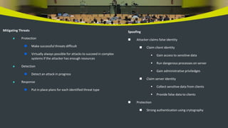 Mitigating Threats
 Protection
 Make successful threats difficult
 Virtually always possible for attacks to succeed in complex
systems if the attacker has enough resources
 Detection
 Detect an attack in progress
 Response
 Put in place plans for each identified threat type
Spoofing
 Attacker claims false identity
 Claim client identity
 Gain access to sensitive data
 Run dangerous processes on server
 Gain administrative priviledges
 Claim server identity
 Collect sensitive data from clients
 Provide false data to clients
 Protection
 Strong authentication using crytography
 