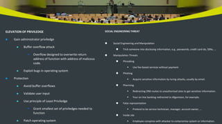 ELEVATION OF PRIVILEDGE
 Gain administrator priviledge
 Buffer overflow attack
 Overflow designed to overwrite return
address of function with address of malicous
code.
 Exploit bugs in operating system
 Protection
 Avoid buffer overflows
 Validate user input
 Use principle of Least Priviledge
 Grant smallest set of priviledges needed to
function
 Patch operating system
SOCIAL ENGINEERING THREAT
 Social Engineering and Manipulation
 Trick someone into disclosing information, e.g., passwords, credit card ids, SSNs, …
 Manipulation Threats
 Phreaking
 Use fee-based services without payment
 Phishing
 Acquire sensitive information by luring attacks, usually by email.
 Pharming
 Redirecting DNS routes to unauthorized sites to get sensitive information.
 Your on-line banking redirected to Afganistan, for example.
 False representation
 Pretend to be service technician, manager, account owner, …
 Inside Job
 Employee conspires with attacker to compromise system or information.
 