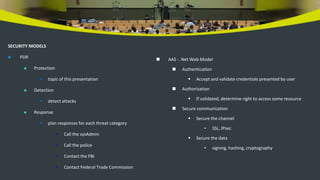 SECURITY MODELS
 PDR
 Protection
 topic of this presentation
 Detection
 detect attacks
 Response
 plan responses for each threat category
• Call the sysAdmin
• Call the police
• Contact the FBI
• Contact Federal Trade Commission
 AAS - .Net Web Model
 Authentication
 Accept and validate credentials presented by user
 Authorization
 If validated, determine right to access some resource
 Secure communication
 Secure the channel
• SSL, IPsec
 Secure the data
• signing, hashing, cryptography
 
