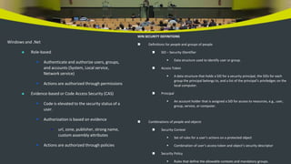 Windows and .Net
 Role-based
 Authenticate and authorize users, groups,
and accounts (System, Local service,
Network service)
 Actions are authorized through permissions
 Evidence-based or Code Access Security (CAS)
 Code is elevated to the security status of a
user.
 Authorization is based on evidence
• url, zone, publisher, strong name,
custom assembly attributes
 Actions are authorized through policies
WIN SECURITY DEFINITIONS
 Definitions for people and groups of people
 SID – Security IDentifier
 Data structure used to identify user or group.
 Access Token
 A data structure that holds a SID for a security principal, the SIDs for each
group the principal belongs to, and a list of the principal’s priviledges on the
local computer.
 Principal
 An account holder that is assigned a SID for access to resources, e.g., user,
group, service, or computer.
 Combinations of people and objects
 Security Context
 Set of rules for a user’s actions on a protected object
 Combination of user’s access token and object’s security descriptor
 Security Policy
 Rules that define the allowable contexts and mandatory groups.
 