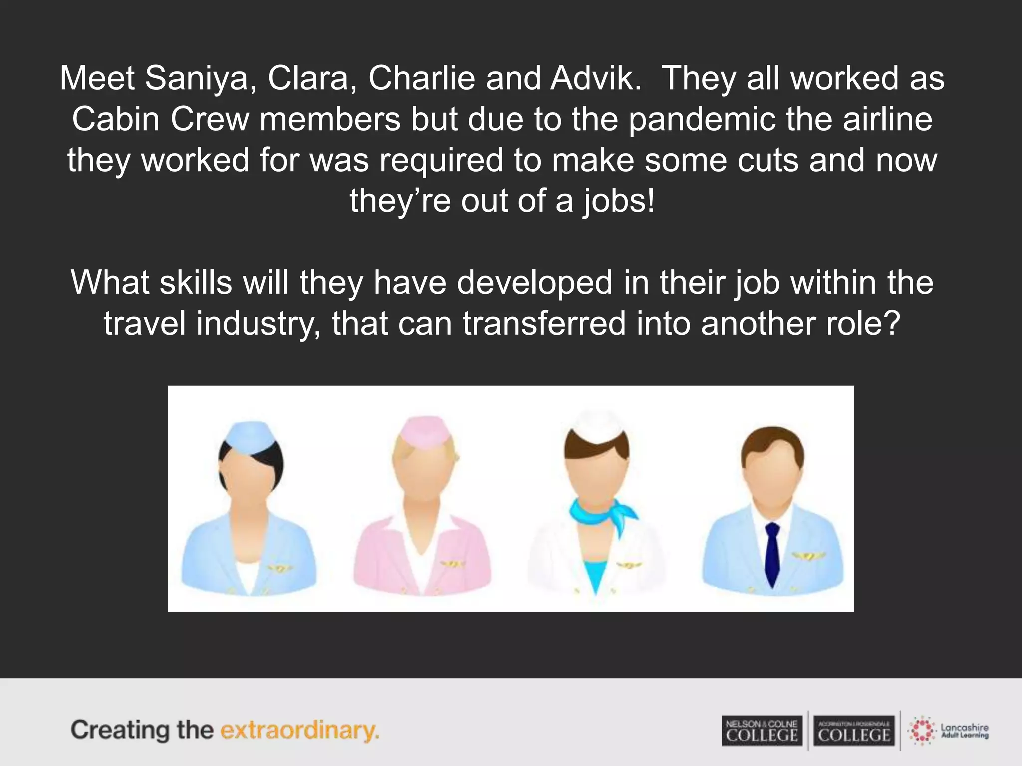 Meet Saniya, Clara, Charlie and Advik. They all worked as
Cabin Crew members but due to the pandemic the airline
they worked for was required to make some cuts and now
they’re out of a jobs!
What skills will they have developed in their job within the
travel industry, that can transferred into another role?
 