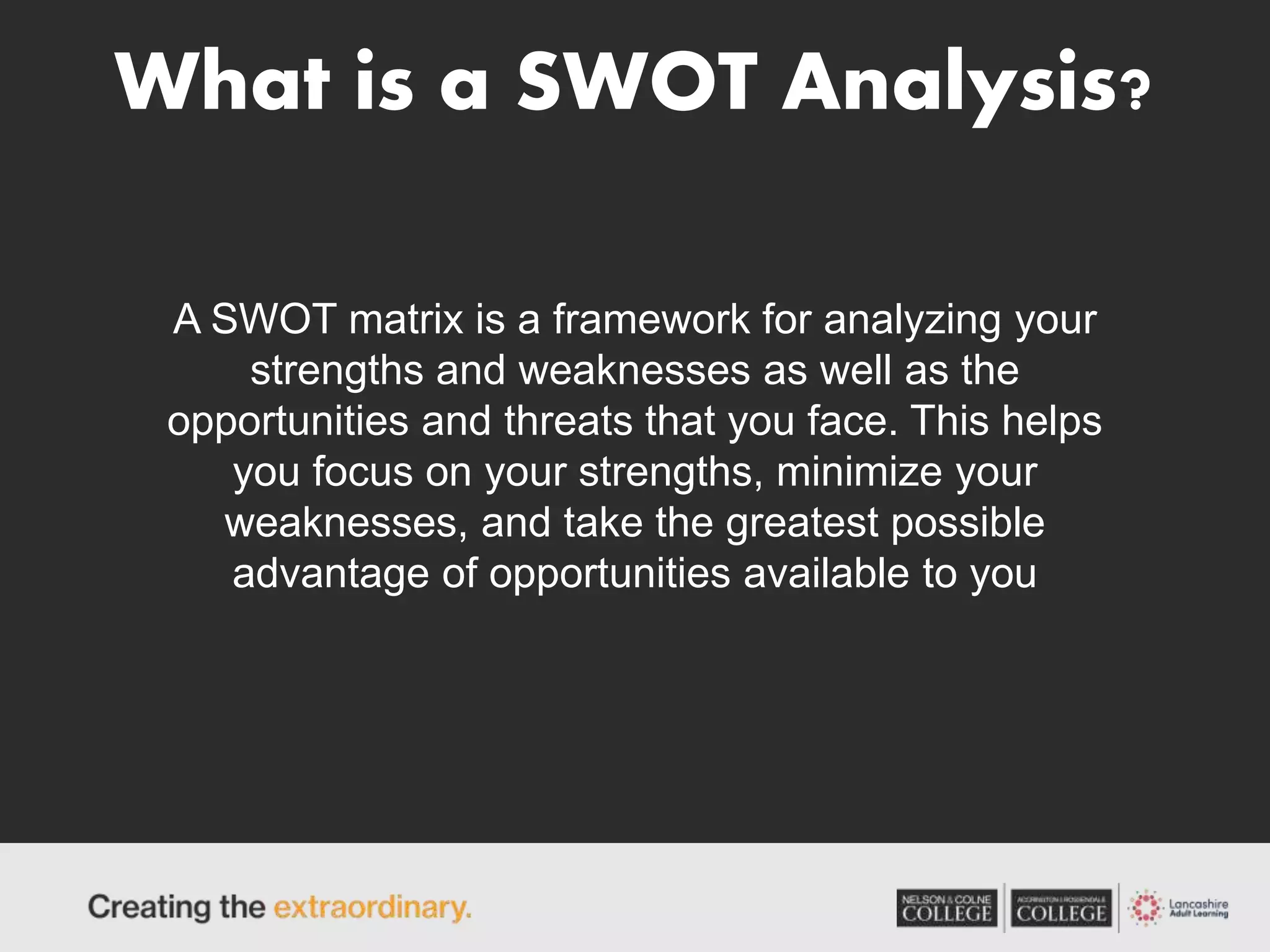 What is a SWOT Analysis?
A SWOT matrix is a framework for analyzing your
strengths and weaknesses as well as the
opportunities and threats that you face. This helps
you focus on your strengths, minimize your
weaknesses, and take the greatest possible
advantage of opportunities available to you
 