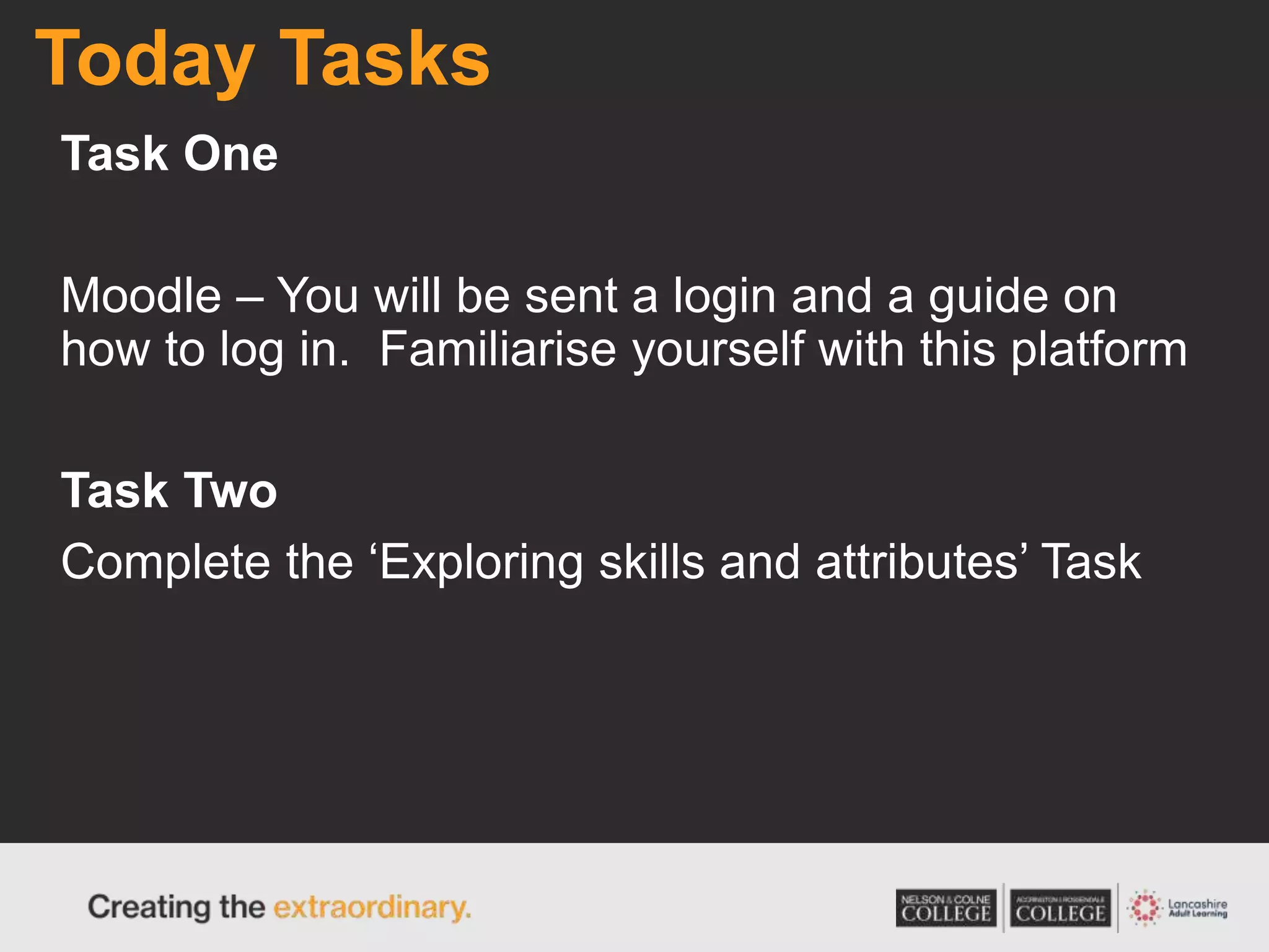 Today Tasks
Task One
Moodle – You will be sent a login and a guide on
how to log in. Familiarise yourself with this platform
Task Two
Complete the ‘Exploring skills and attributes’ Task
 