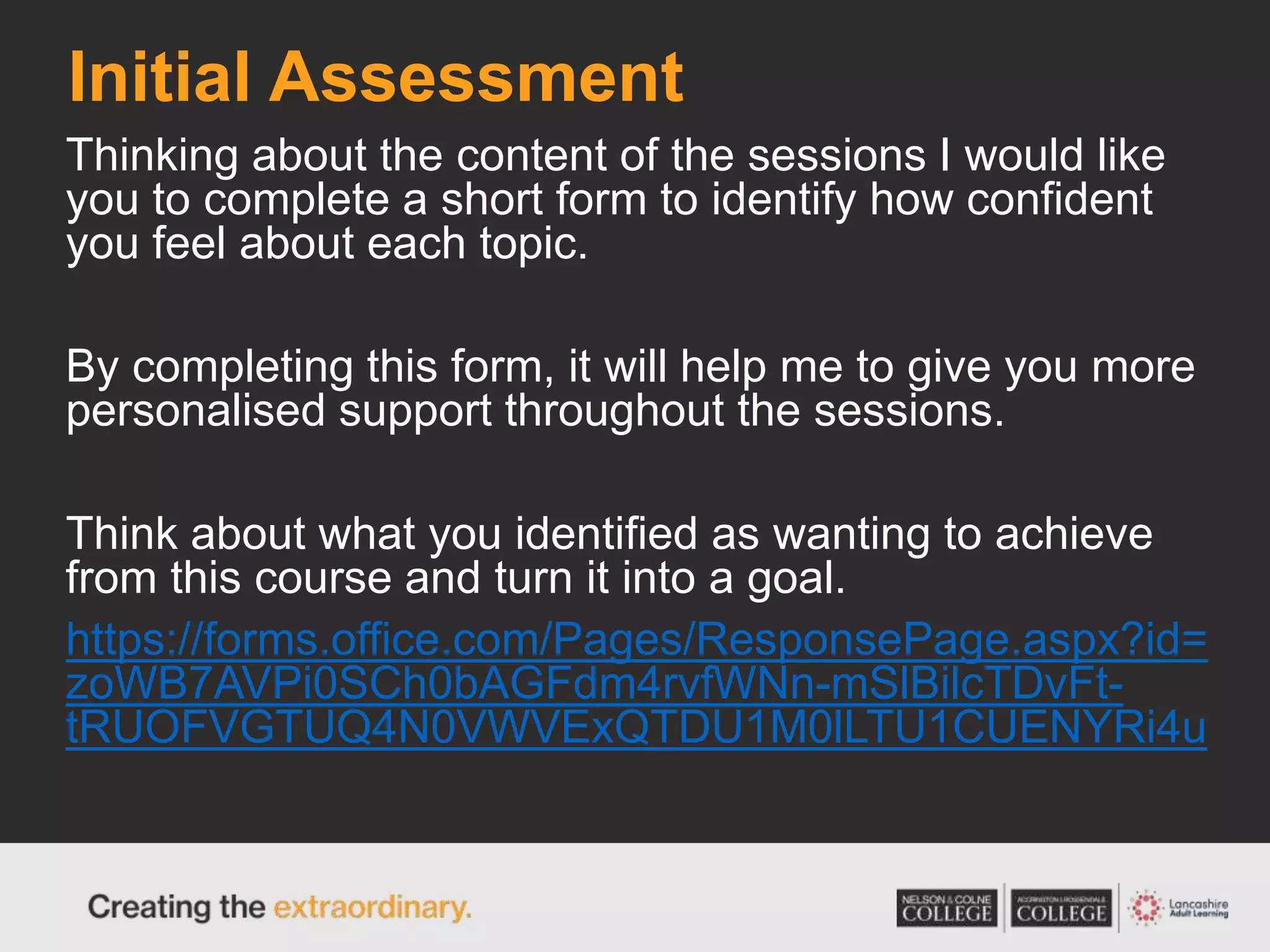 Initial Assessment
Thinking about the content of the sessions I would like
you to complete a short form to identify how confident
you feel about each topic.
By completing this form, it will help me to give you more
personalised support throughout the sessions.
Think about what you identified as wanting to achieve
from this course and turn it into a goal.
https://forms.office.com/Pages/ResponsePage.aspx?id=
zoWB7AVPi0SCh0bAGFdm4rvfWNn-mSlBilcTDvFt-
tRUOFVGTUQ4N0VWVExQTDU1M0lLTU1CUENYRi4u
 