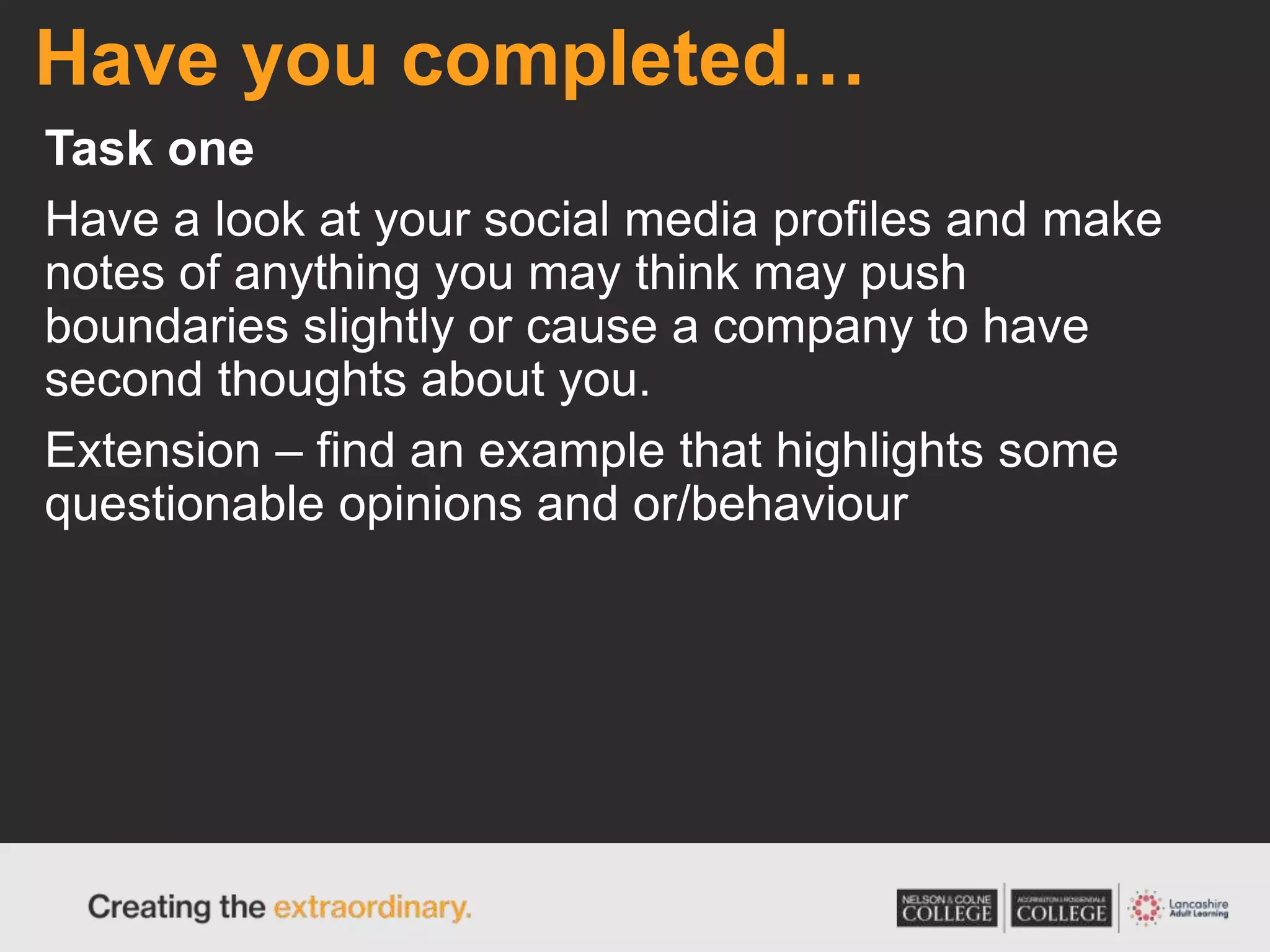 Have you completed…
Task one
Have a look at your social media profiles and make
notes of anything you may think may push
boundaries slightly or cause a company to have
second thoughts about you.
Extension – find an example that highlights some
questionable opinions and or/behaviour
 