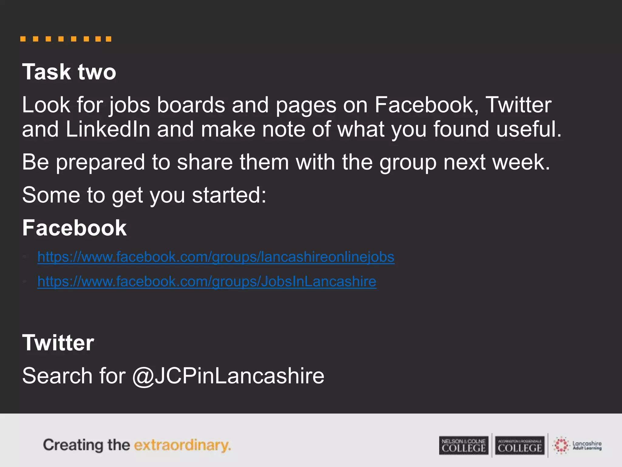 ……..
Task two
Look for jobs boards and pages on Facebook, Twitter
and LinkedIn and make note of what you found useful.
Be prepared to share them with the group next week.
Some to get you started:
Facebook
• https://www.facebook.com/groups/lancashireonlinejobs
• https://www.facebook.com/groups/JobsInLancashire
Twitter
Search for @JCPinLancashire
 