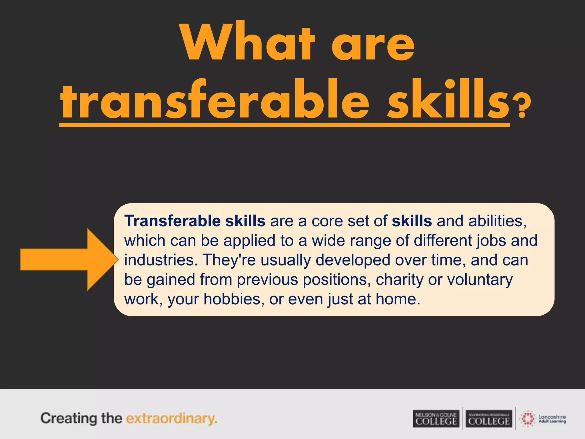 What are
transferable skills?
Transferable skills are a core set of skills and abilities,
which can be applied to a wide range of different jobs and
industries. They're usually developed over time, and can
be gained from previous positions, charity or voluntary
work, your hobbies, or even just at home.
 