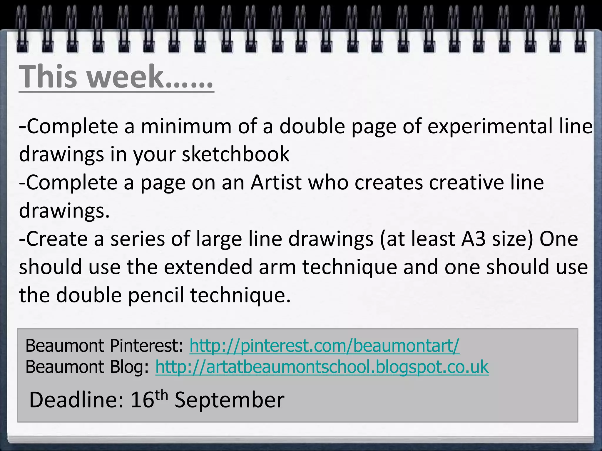 -Complete a minimum of a double page of experimental line
drawings in your sketchbook
-Complete a page on an Artist who creates creative line
drawings.
-Create a series of large line drawings (at least A3 size) One
should use the extended arm technique and one should use
the double pencil technique.
Beaumont Pinterest: http://pinterest.com/beaumontart/
Beaumont Blog: http://artatbeaumontschool.blogspot.co.uk
Deadline: 16th September
This week……
 