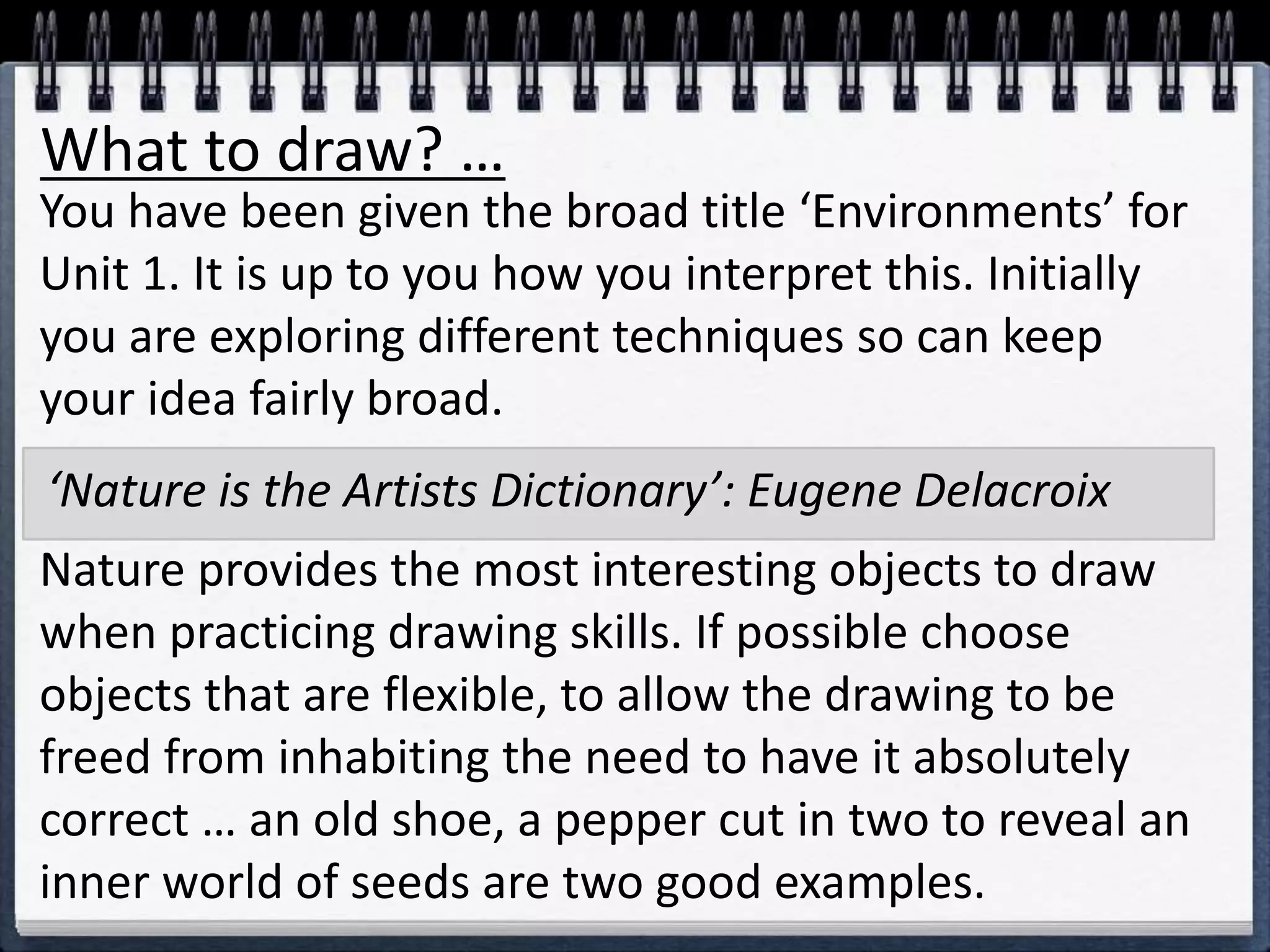 What to draw? …
You have been given the broad title ‘Environments’ for
Unit 1. It is up to you how you interpret this. Initially
you are exploring different techniques so can keep
your idea fairly broad.
Nature provides the most interesting objects to draw
when practicing drawing skills. If possible choose
objects that are flexible, to allow the drawing to be
freed from inhabiting the need to have it absolutely
correct … an old shoe, a pepper cut in two to reveal an
inner world of seeds are two good examples.
‘Nature is the Artists Dictionary’: Eugene Delacroix
 
