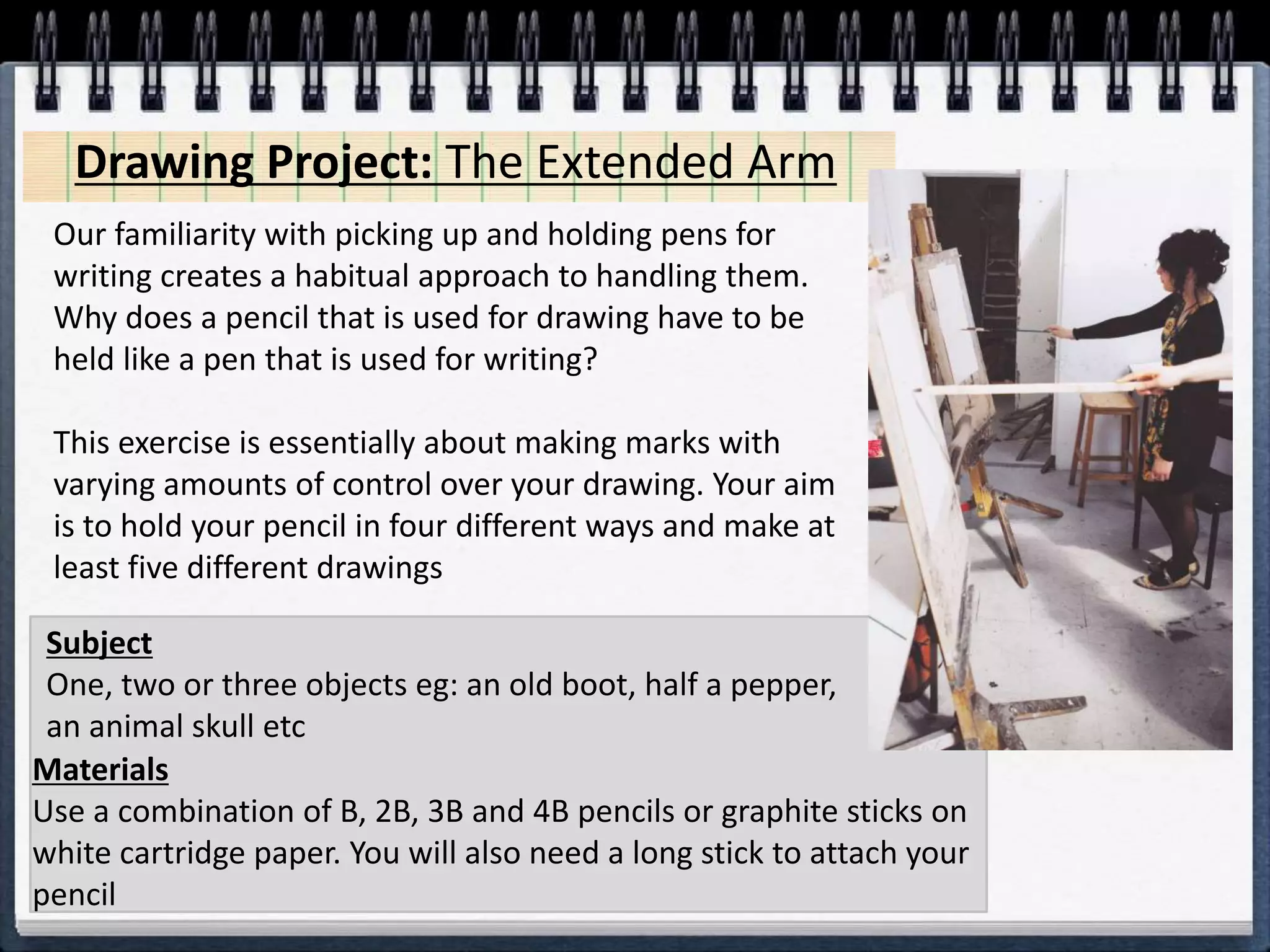 Our familiarity with picking up and holding pens for
writing creates a habitual approach to handling them.
Why does a pencil that is used for drawing have to be
held like a pen that is used for writing?
This exercise is essentially about making marks with
varying amounts of control over your drawing. Your aim
is to hold your pencil in four different ways and make at
least five different drawings
Materials
Use a combination of B, 2B, 3B and 4B pencils or graphite sticks on
white cartridge paper. You will also need a long stick to attach your
pencil
Subject
One, two or three objects eg: an old boot, half a pepper,
an animal skull etc
Drawing Project: The Extended Arm
 