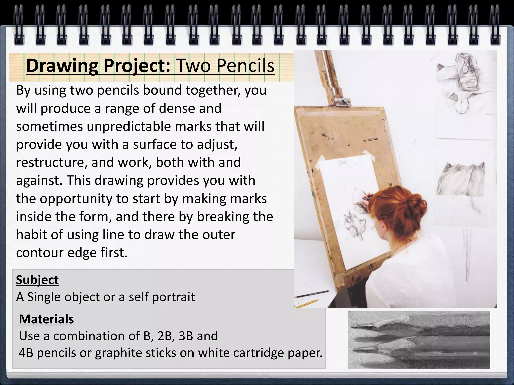 Drawing Project: Two Pencils
Materials
Use a combination of B, 2B, 3B and
4B pencils or graphite sticks on white cartridge paper.
Subject
A Single object or a self portrait
By using two pencils bound together, you
will produce a range of dense and
sometimes unpredictable marks that will
provide you with a surface to adjust,
restructure, and work, both with and
against. This drawing provides you with
the opportunity to start by making marks
inside the form, and there by breaking the
habit of using line to draw the outer
contour edge first.
 