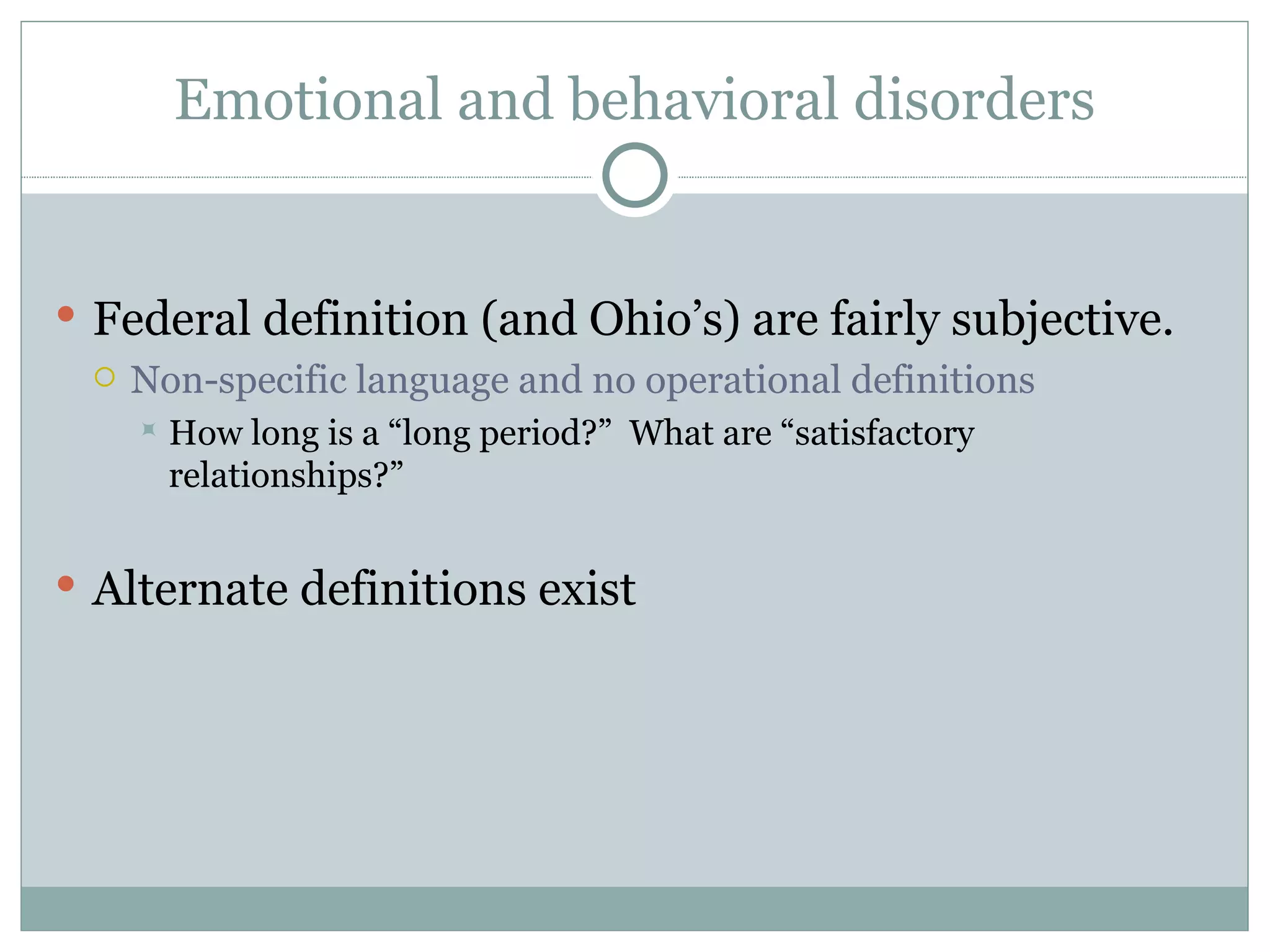 Emotional and behavioral disorders Federal definition (and Ohio’s) are fairly subjective. Non-specific language and no operational definitions  How long is a “long period?”  What are “satisfactory relationships?” Alternate definitions exist 