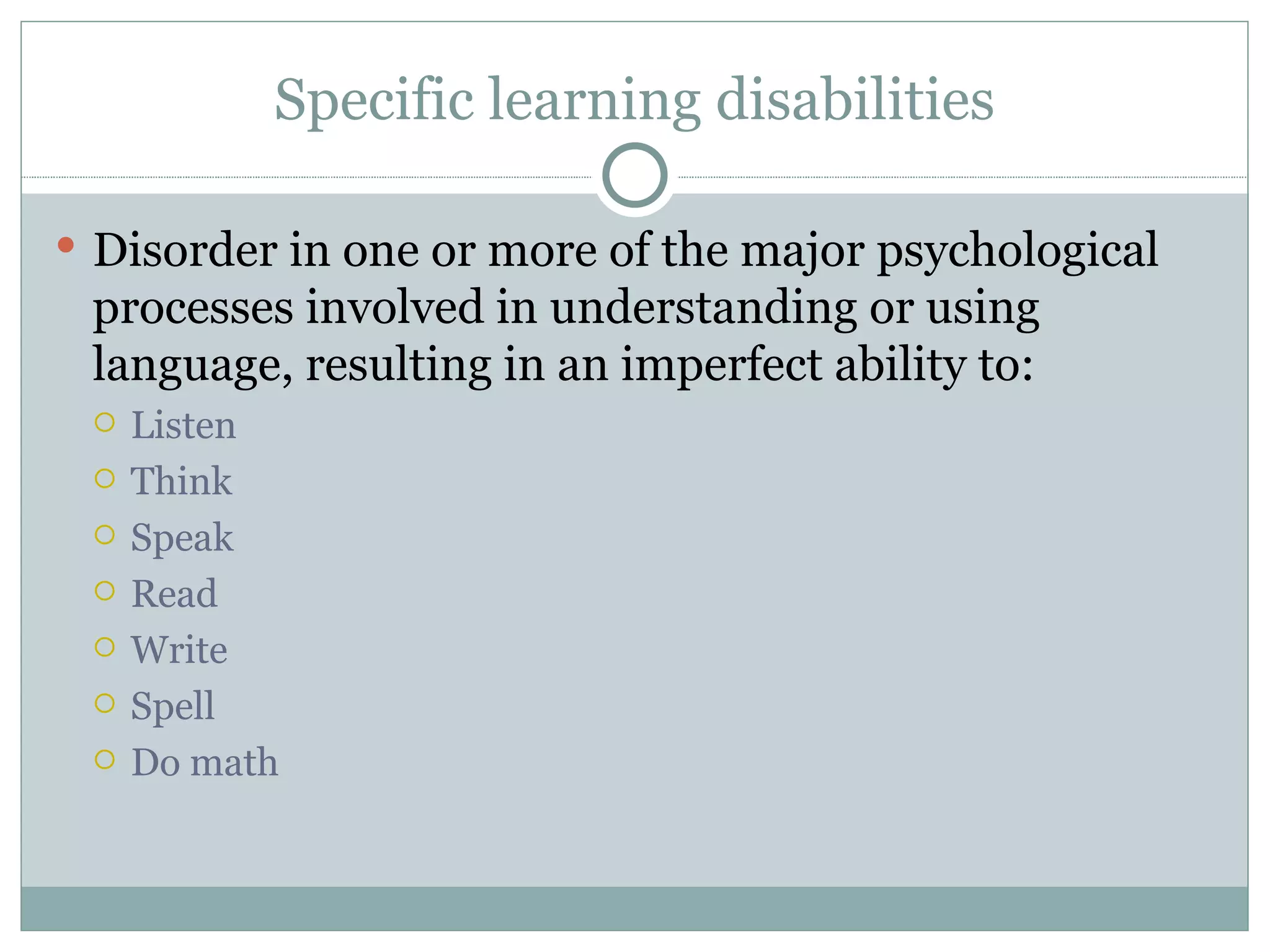 Specific learning disabilities Disorder in one or more of the major psychological processes involved in understanding or using language, resulting in an imperfect ability to: Listen Think Speak Read Write Spell  Do math 