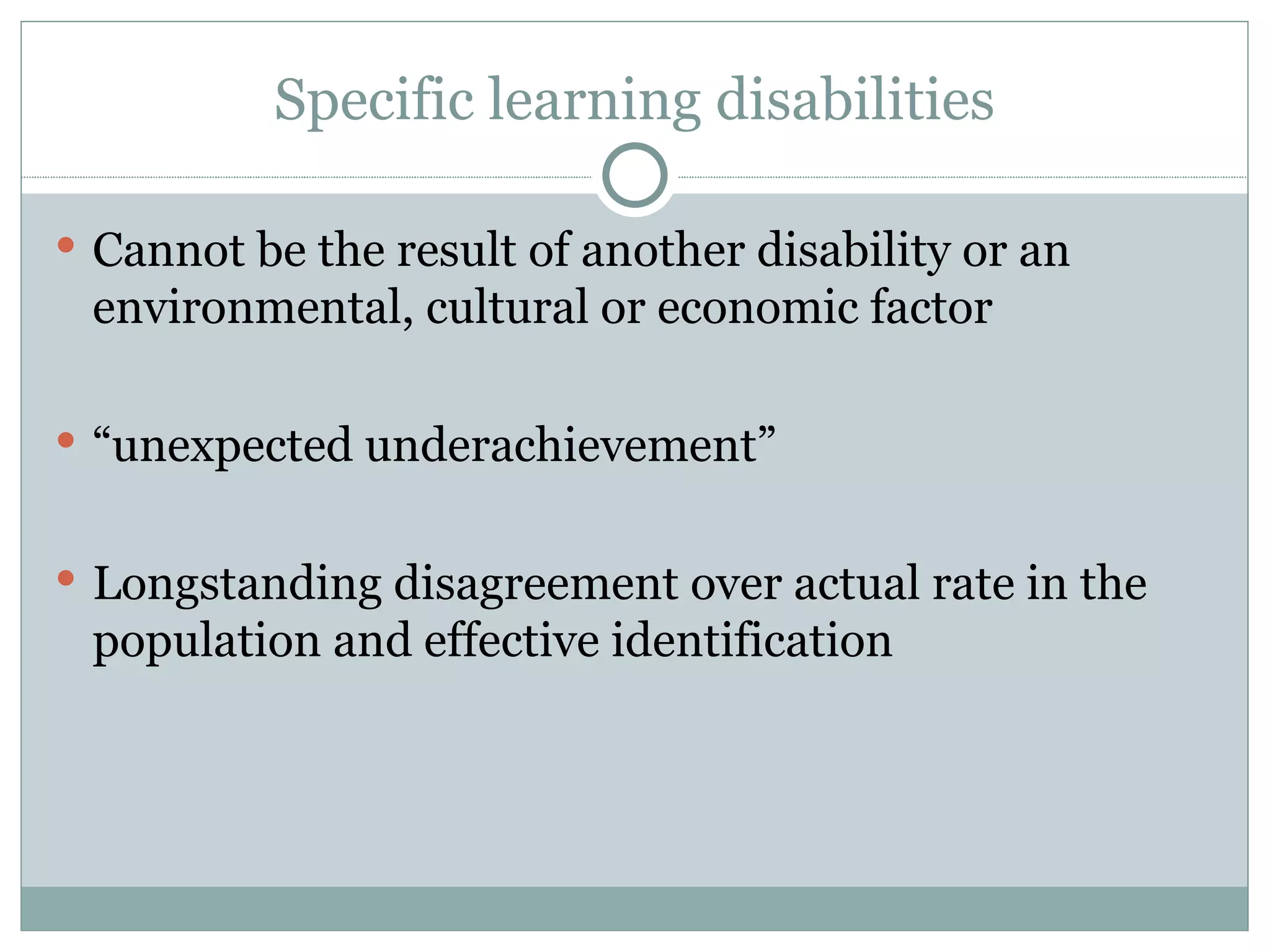 Specific learning disabilities Cannot be the result of another disability or an environmental, cultural or economic factor “ unexpected underachievement” Longstanding disagreement over actual rate in the population and effective identification  