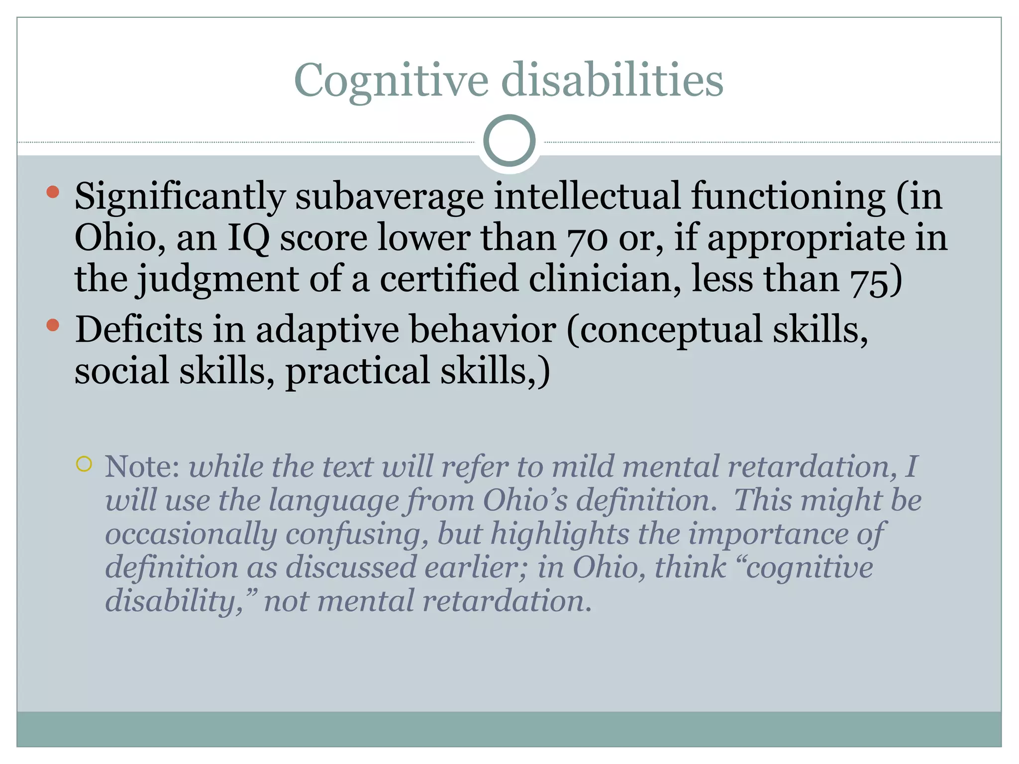 Cognitive disabilities Significantly subaverage intellectual functioning (in Ohio, an IQ score lower than 70 or, if appropriate in the judgment of a certified clinician, less than 75) Deficits in adaptive behavior (conceptual skills, social skills, practical skills,) Note:  while the text will refer to mild mental retardation, I will use the language from Ohio’s definition.  This might be occasionally confusing, but highlights the importance of definition as discussed earlier; in Ohio, think “cognitive disability,” not mental retardation. 