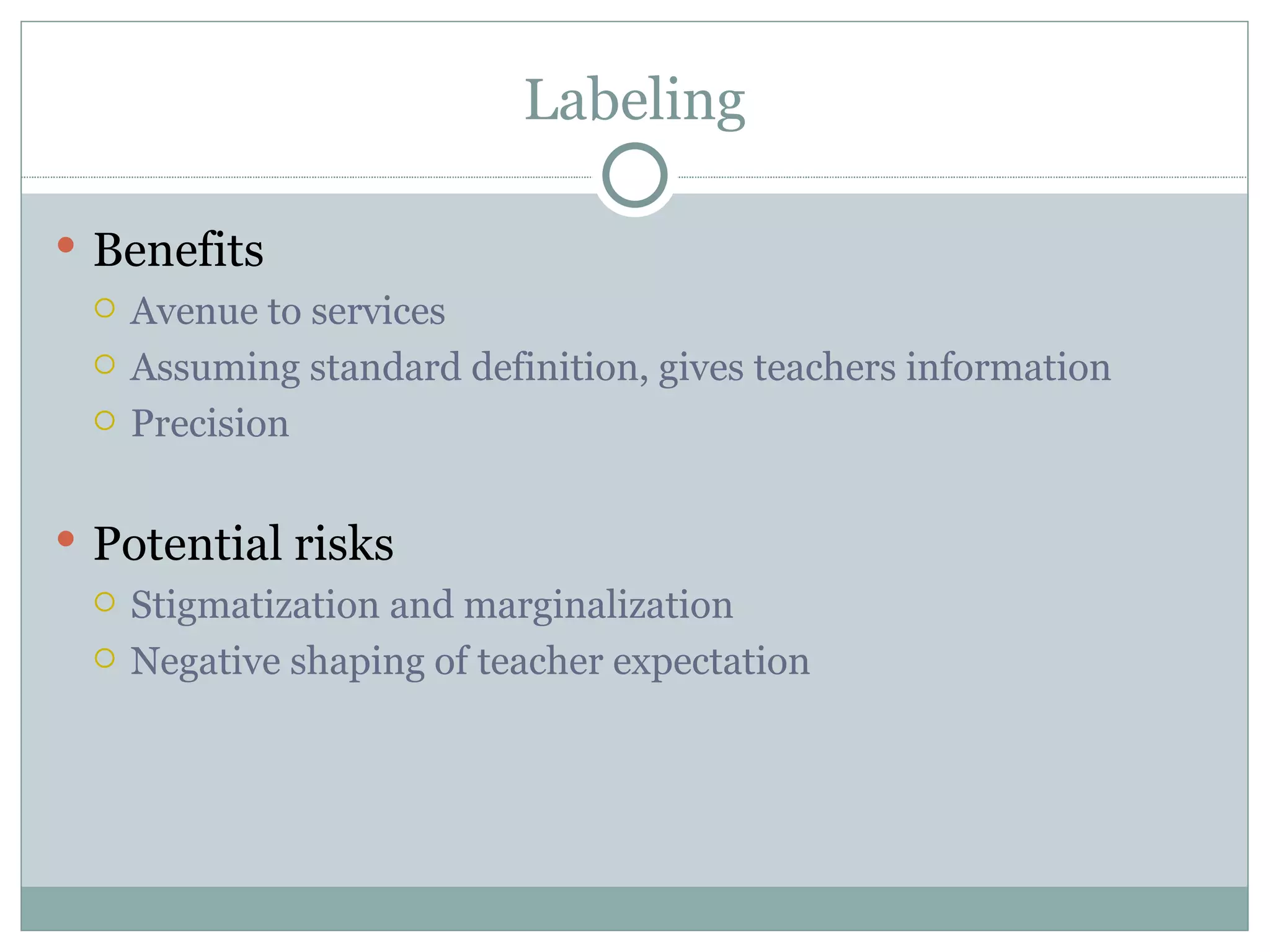 Labeling Benefits Avenue to services Assuming standard definition, gives teachers information Precision Potential risks Stigmatization and marginalization Negative shaping of teacher expectation 