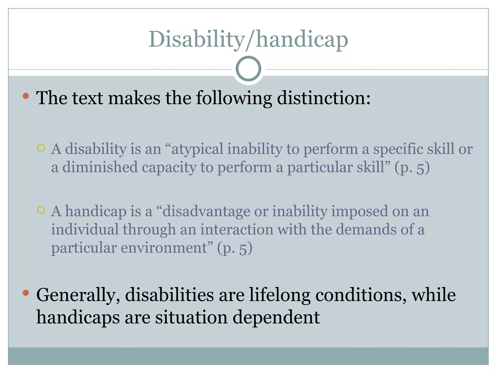 Disability/handicap The text makes the following distinction: A disability is an “atypical inability to perform a specific skill or a diminished capacity to perform a particular skill” (p. 5) A handicap is a “disadvantage or inability imposed on an individual through an interaction with the demands of a particular environment” (p. 5) Generally, disabilities are lifelong conditions, while handicaps are situation dependent 