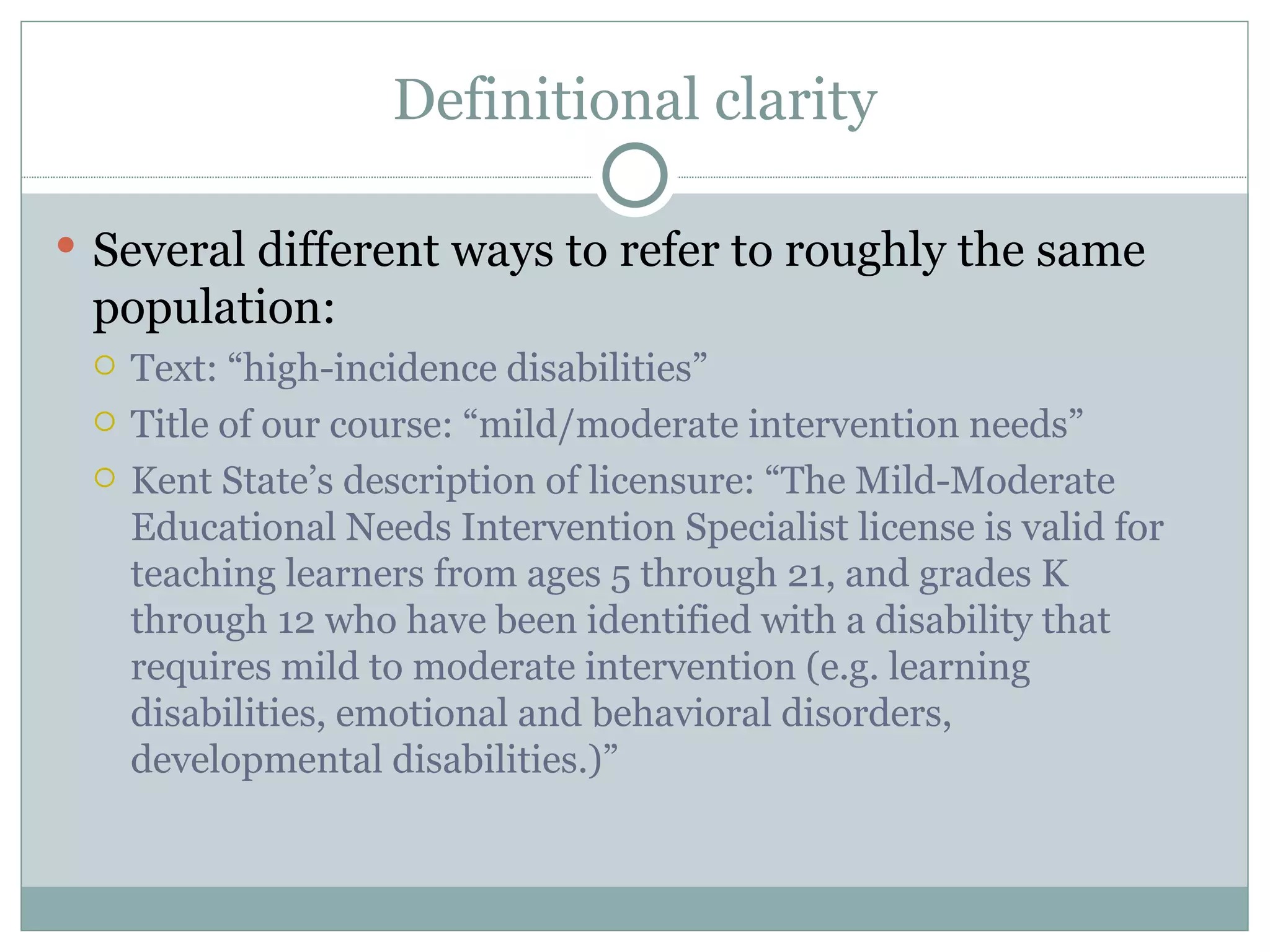 Definitional clarity Several different ways to refer to roughly the same population: Text: “high-incidence disabilities” Title of our course: “mild/moderate intervention needs” Kent State’s description of licensure: “The Mild-Moderate Educational Needs Intervention Specialist license is valid for teaching learners from ages 5 through 21, and grades K through 12 who have been identified with a disability that requires mild to moderate intervention (e.g. learning disabilities, emotional and behavioral disorders, developmental disabilities.)” 