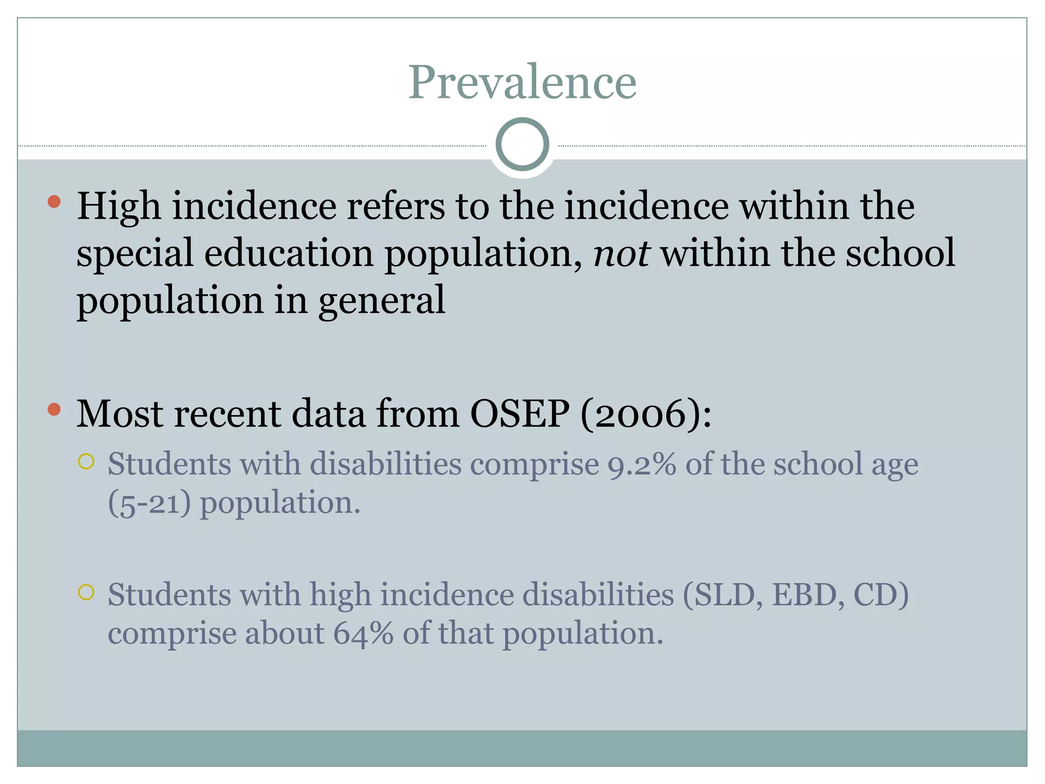 Prevalence High incidence refers to the incidence within the special education population,  not  within the school population in general Most recent data from OSEP (2006):  Students with disabilities comprise 9.2% of the school age (5-21) population. Students with high incidence disabilities (SLD, EBD, CD) comprise about 64% of that population.  