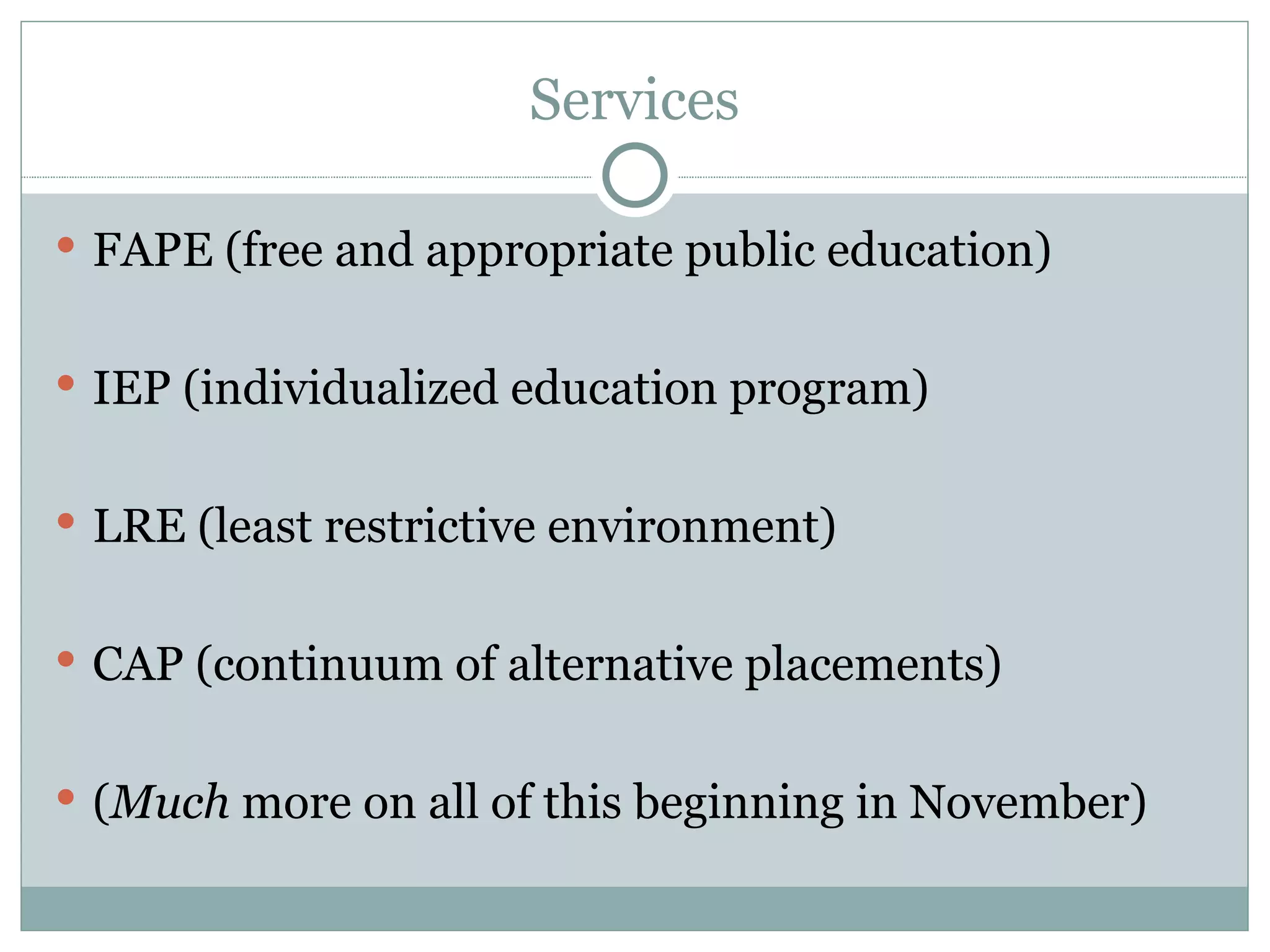 Services FAPE (free and appropriate public education) IEP (individualized education program) LRE (least restrictive environment) CAP (continuum of alternative placements) ( Much  more on all of this beginning in November) 