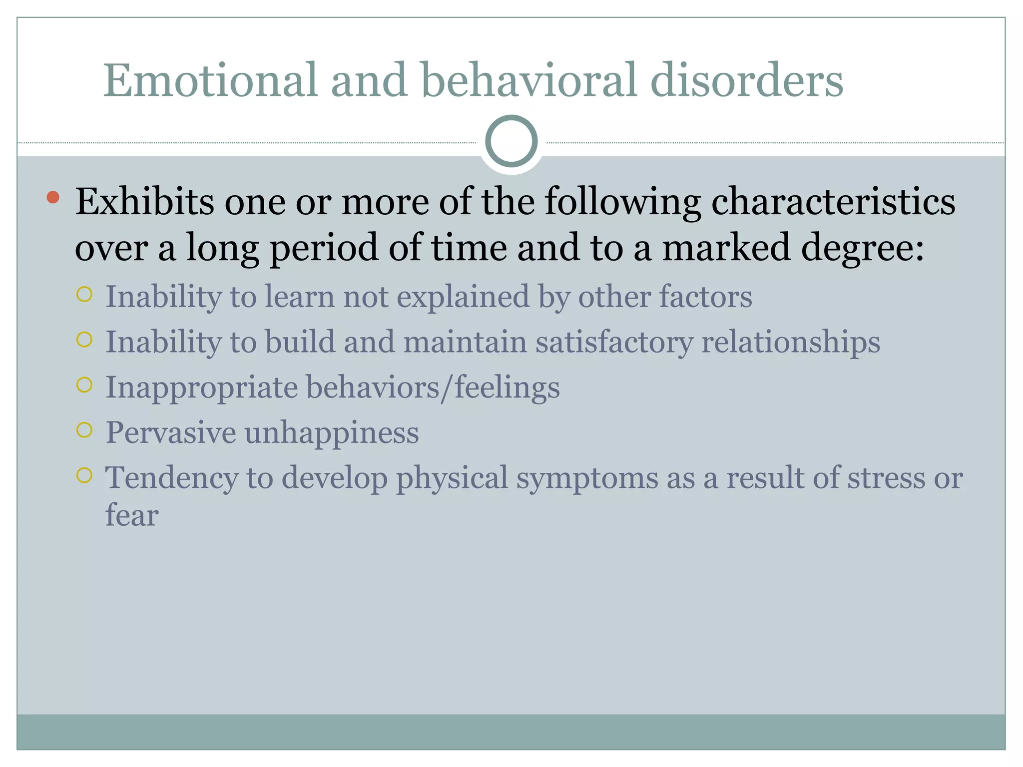 Emotional and behavioral disorders Exhibits one or more of the following characteristics over a long period of time and to a marked degree: Inability to learn not explained by other factors Inability to build and maintain satisfactory relationships Inappropriate behaviors/feelings  Pervasive unhappiness Tendency to develop physical symptoms as a result of stress or fear 