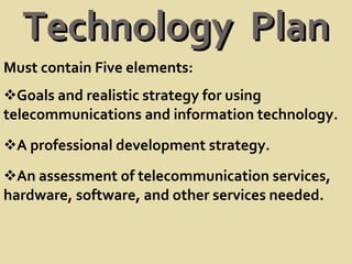 Technology  Plan Must contain Five elements: Goals and realistic strategy for using telecommunications and information technology. A professional development strategy. An assessment of telecommunication services, hardware, software, and other services needed. 