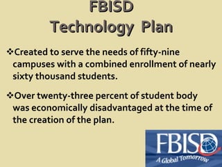FBISD Technology  Plan Created to serve the needs of fifty-nine campuses with a combined enrollment of nearly sixty thousand students. Over twenty-three percent of student body was economically disadvantaged at the time of the creation of the plan.  