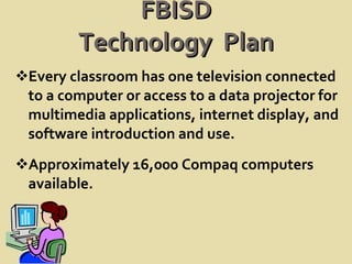 FBISD Technology  Plan Every classroom has one television connected to a computer or access to a data projector for multimedia applications, internet display, and software introduction and use. Approximately 16,000 Compaq computers  available. 