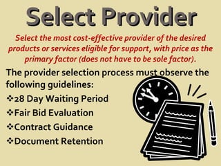 Select Provider Select the most cost-effective provider of the desired products or services eligible for support, with price as the primary factor (does not have to be sole factor). The provider selection process must observe the following guidelines: 28 Day Waiting Period Fair Bid Evaluation Contract Guidance Document Retention 