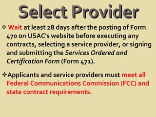 Select Provider Wait  at least 28 days after the posting of Form 470 on USAC's website before executing any contracts, selecting a service provider, or signing and submitting the  Services Ordered and Certification Form  (Form 471). Applicants and service providers must  meet all Federal Communications Commission (FCC) and state contract requirements. 