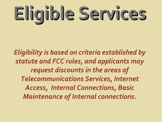 Eligible Services Eligibility is based on criteria established by statute and FCC rules, and applicants may request discounts in the areas of Telecommunications Services, Internet Access,  Internal Connections, Basic Maintenance of Internal connections. 