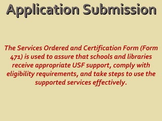 Application Submission The Services Ordered and Certification Form (Form 471) is used to assure that schools and libraries receive appropriate USF support, comply with eligibility requirements, and take steps to use the supported services effectively. 