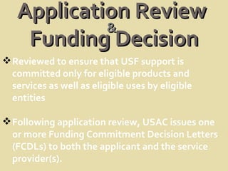 Application Review  Funding Decision Reviewed to ensure that USF support is committed only for eligible products and services as well as eligible uses by eligible entities Following application review, USAC issues one or more Funding Commitment Decision Letters (FCDLs) to both the applicant and the service provider(s). & 