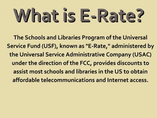 What is E-Rate? The Schools and Libraries Program of the Universal Service Fund (USF), known as "E-Rate," administered by the Universal Service Administrative Company (USAC) under the direction of the FCC, provides discounts to assist most schools and libraries in the US to obtain affordable telecommunications and Internet access. 