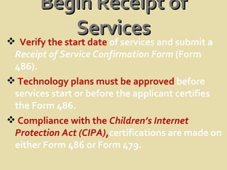 Begin Receipt of Services Verify the start date  of services and submit a  Receipt of Service Confirmation Form  (Form 486). Technology plans must be approved  before services start or before the applicant certifies the Form 486.  Compliance with the  Children’s Internet Protection Act (CIPA) , certifications are made on either Form 486 or   Form 479.  