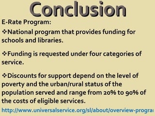 Conclusion E-Rate Program: National program that provides funding for schools and libraries. Funding is requested under four categories of service.  Discounts for support depend on the level of poverty and the urban/rural status of the population served and range from 20% to 90% of the costs of eligible services. http://www.universalservice.org/sl/about/overview-program.aspx 