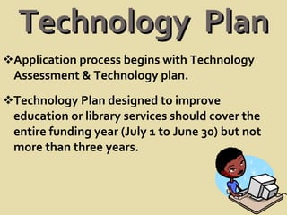 Technology  Plan Application process begins with Technology Assessment & Technology plan. Technology Plan designed to improve education or library services should cover the entire funding year (July 1 to June 30) but not more than three years.  