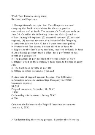 Week Two Exercise Assignment
Revenue and Expenses
1. Recognition of concepts. Ron Carroll operates a small
company that books entertainers for theaters, parties,
conventions, and so forth. The company’s fiscal year ends on
June 30. Consider the following items and classify each as
either (1) prepaid expense, (2) unearned revenue, (3) accrued
expense, (4) accrued revenue, or (5) none of the foregoing.
a. Amounts paid on June 30 for a 1-year insurance policy
b. Professional fees earned but not billed as of June 30
c. Repairs to the firm’s copy machine, incurred and paid in June
d. An advance payment from a client for a performance next
month at a convention
e. The payment in part (d) from the client’s point of view
f. Interest owed on the company’s bank loan, to be paid in early
July
g. The bank loan payable in part (f)
h. Office supplies on hand at year-end
2. Analysis of prepaid account balance. The following
information relates to Action Sign Company for 20X2:
Insurance expense
$4,350
Prepaid insurance, December 31, 20X2
1,900
Cash outlays for insurance during 20X2
6,200
Compute the balance in the Prepaid Insurance account on
January 1, 20X2.
3. Understanding the closing process. Examine the following
 