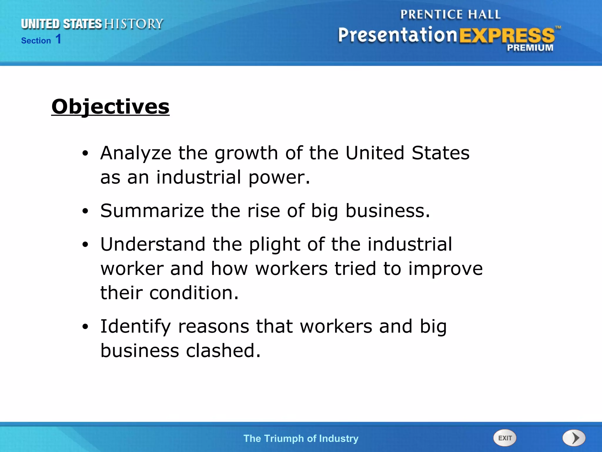 Chapter 25 Section 1
The Cold War Begins
Section 1
The Triumph of Industry
• Analyze the growth of the United States
as an industrial power.
• Summarize the rise of big business.
• Understand the plight of the industrial
worker and how workers tried to improve
their condition.
• Identify reasons that workers and big
business clashed.
Objectives
 
