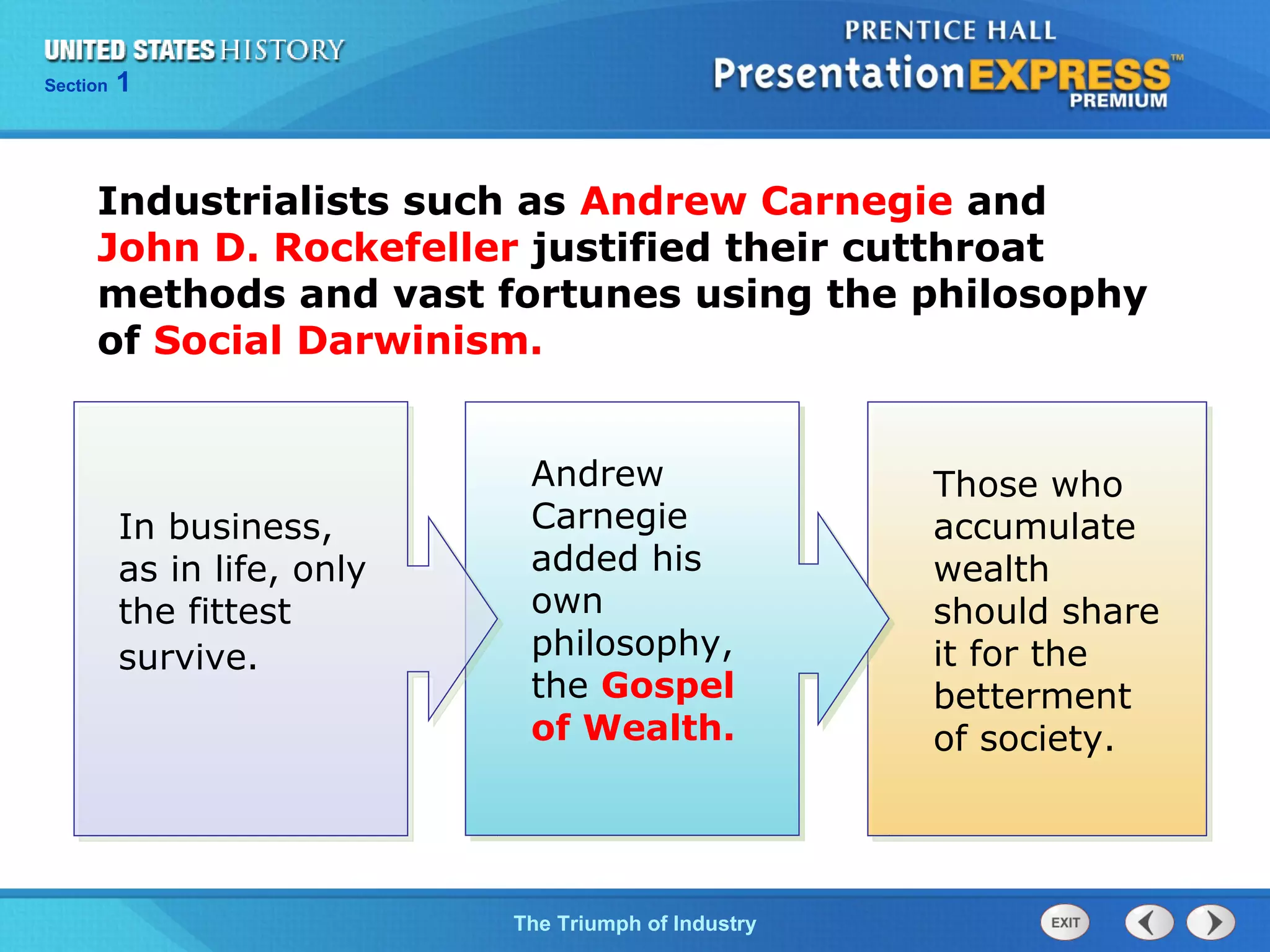 Chapter 25 Section 1
The Cold War Begins
Section 1
The Triumph of Industry
Industrialists such as Andrew Carnegie and
John D. Rockefeller justified their cutthroat
methods and vast fortunes using the philosophy
of Social Darwinism.
In business,
as in life, only
the fittest
survive.
Andrew
Carnegie
added his
own
philosophy,
the Gospel
of Wealth.
Those who
accumulate
wealth
should share
it for the
betterment
of society.
 
