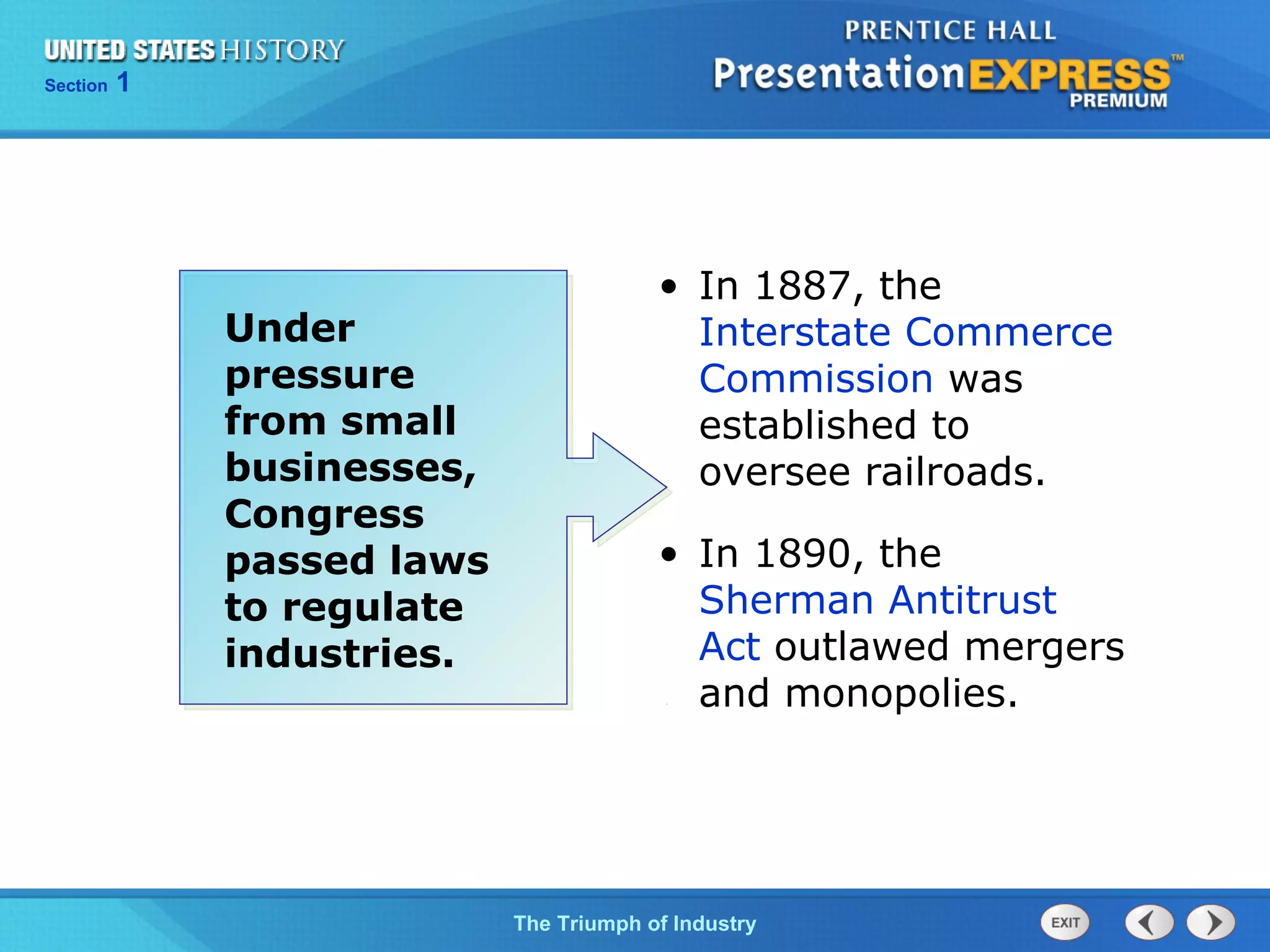 Chapter 25 Section 1
The Cold War Begins
Section 1
The Triumph of Industry
• In 1887, the
Interstate Commerce
Commission was
established to
oversee railroads.
• In 1890, the
Sherman Antitrust
Act outlawed mergers
and monopolies.
Under
pressure
from small
businesses,
Congress
passed laws
to regulate
industries.
 