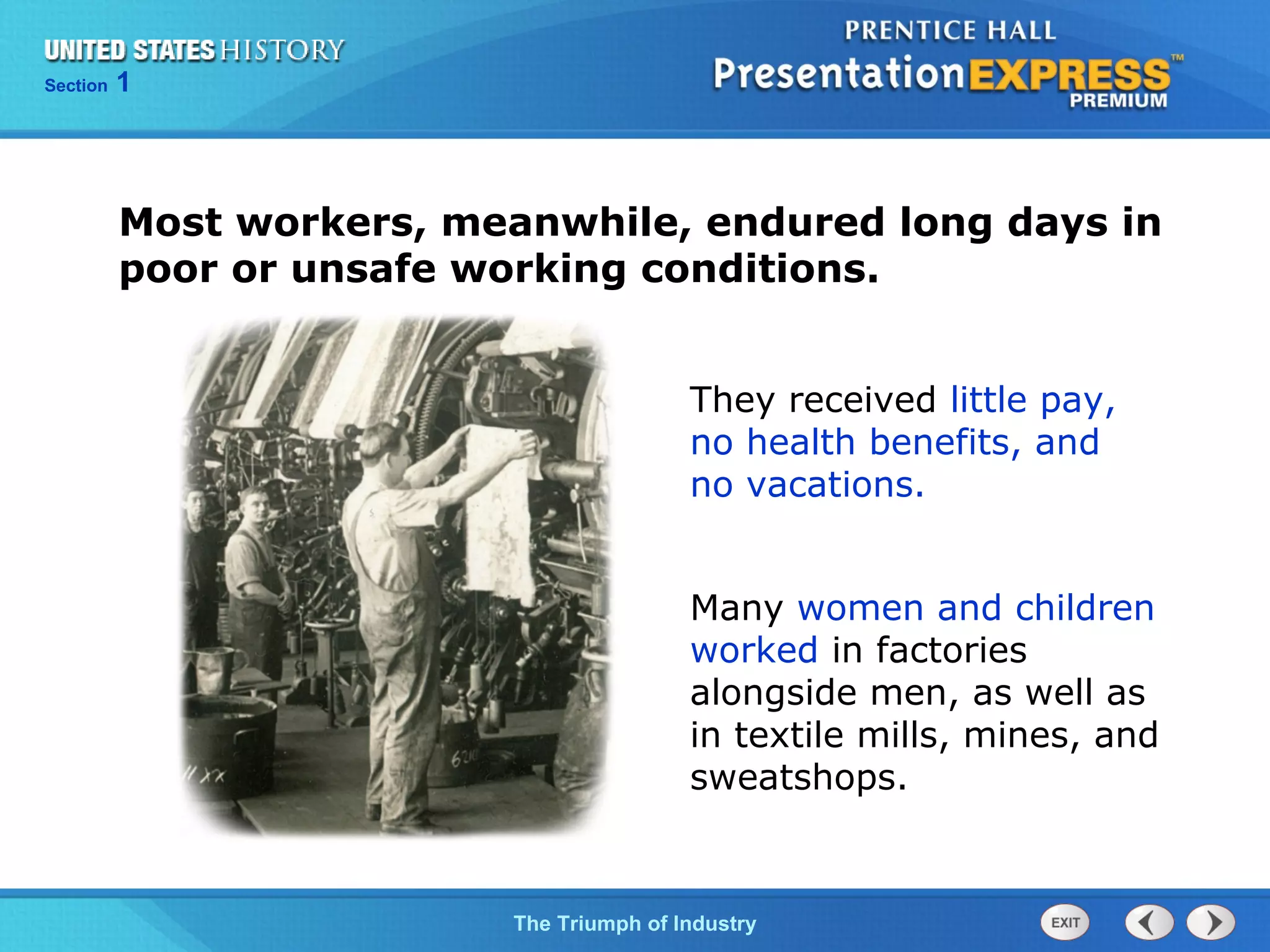 Chapter 25 Section 1
The Cold War Begins
Section 1
The Triumph of Industry
Most workers, meanwhile, endured long days in
poor or unsafe working conditions.
They received little pay,
no health benefits, and
no vacations.
Many women and children
worked in factories
alongside men, as well as
in textile mills, mines, and
sweatshops.
 