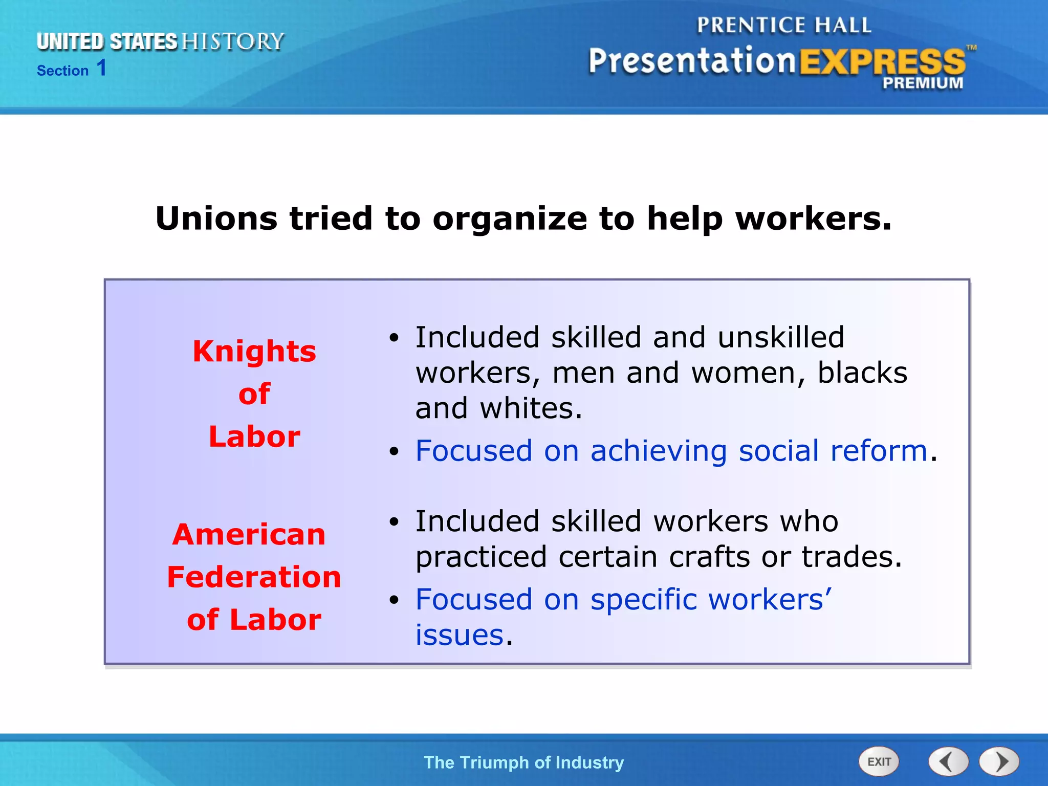 Chapter 25 Section 1
The Cold War Begins
Section 1
The Triumph of Industry
Unions tried to organize to help workers.
Knights
of
Labor
• Included skilled and unskilled
workers, men and women, blacks
and whites.
• Focused on achieving social reform.
American
Federation
of Labor
• Included skilled workers who
practiced certain crafts or trades.
• Focused on specific workers’
issues.
 