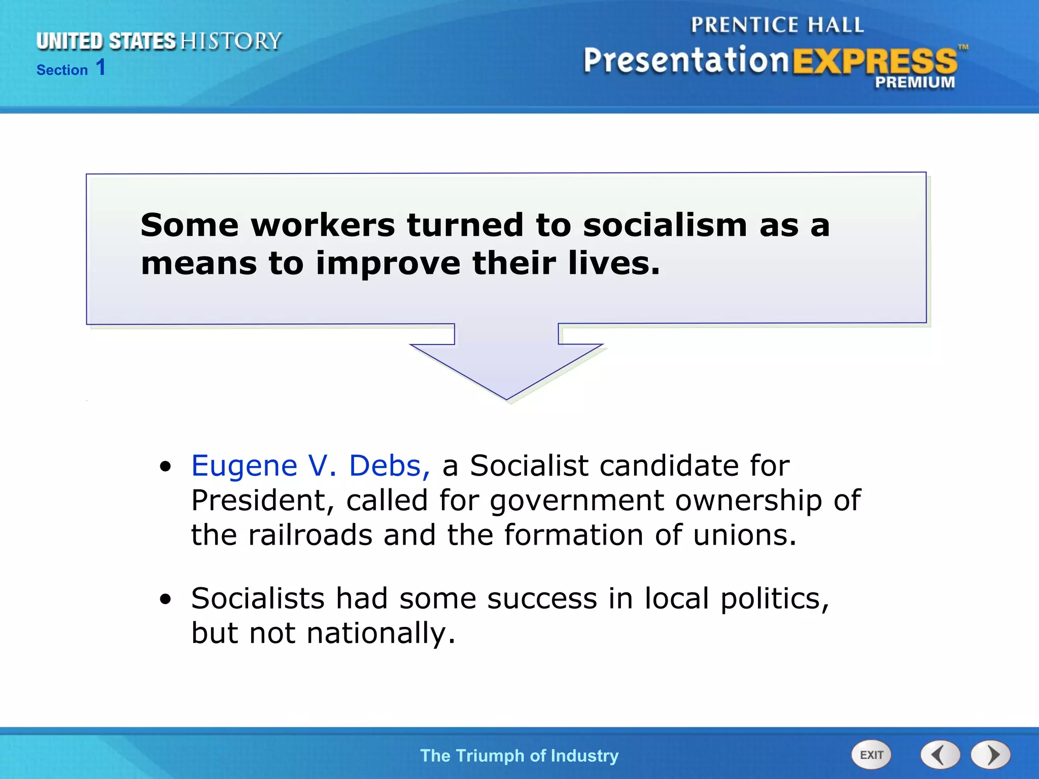 Chapter 25 Section 1
The Cold War Begins
Section 1
The Triumph of Industry
• Eugene V. Debs, a Socialist candidate for
President, called for government ownership of
the railroads and the formation of unions.
• Socialists had some success in local politics,
but not nationally.
Some workers turned to socialism as a
means to improve their lives.
 