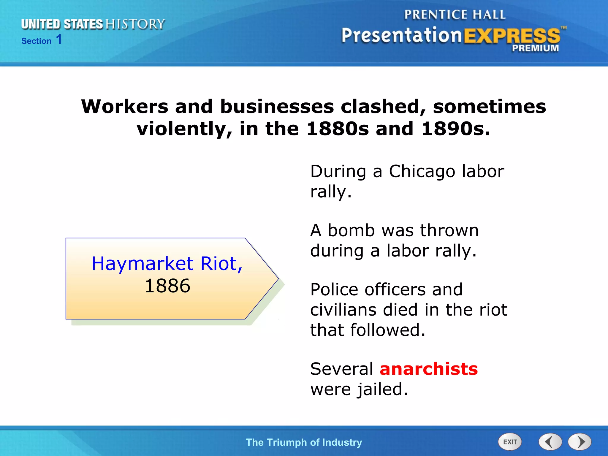 Chapter 25 Section 1
The Cold War Begins
Section 1
The Triumph of Industry
Workers and businesses clashed, sometimes
violently, in the 1880s and 1890s.
During a Chicago labor
rally.
A bomb was thrown
during a labor rally.
Police officers and
civilians died in the riot
that followed.
Several anarchists
were jailed.
Haymarket Riot,
1886
 