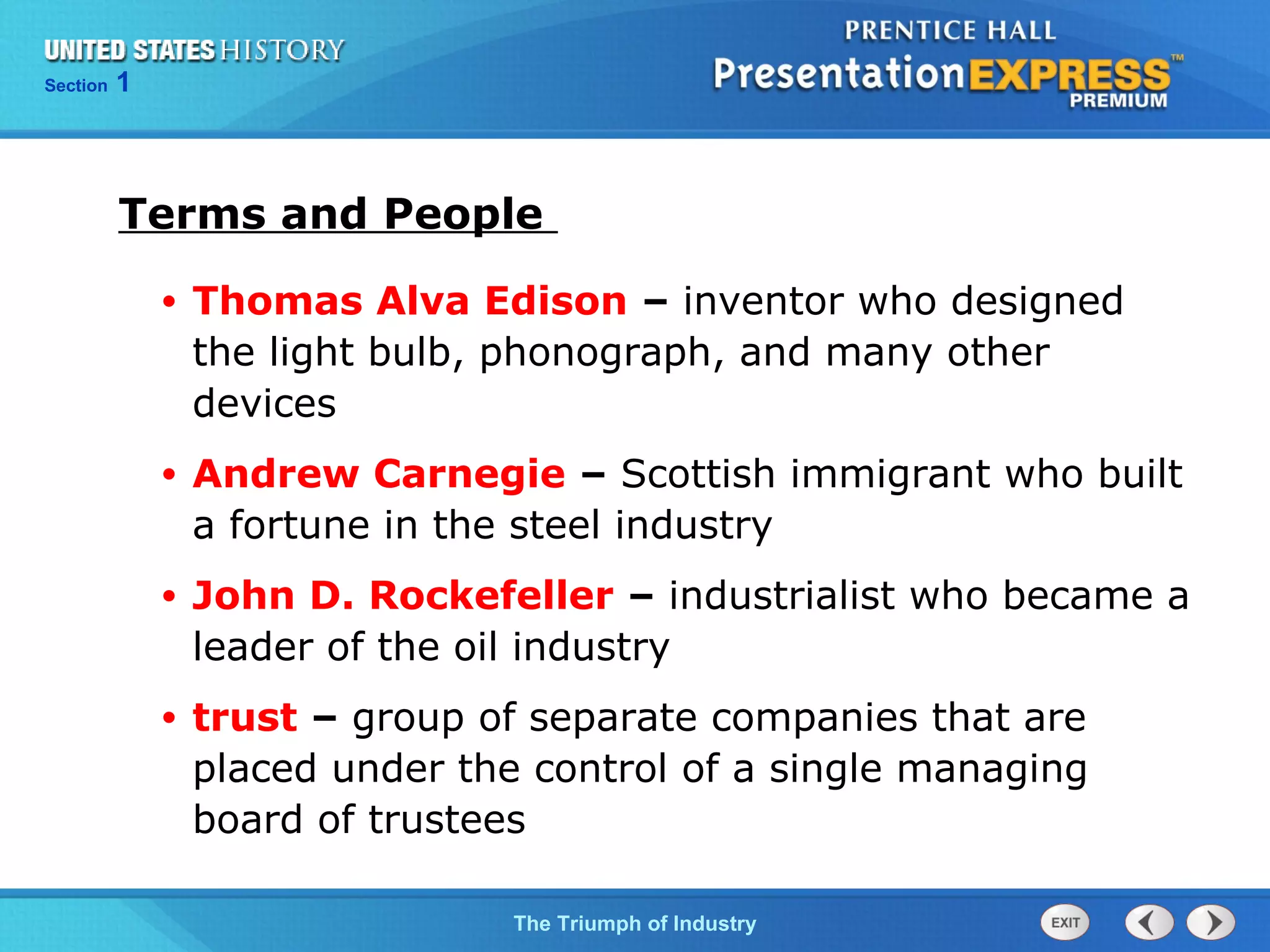 Chapter 25 Section 1
The Cold War Begins
Section 1
The Triumph of Industry
Terms and People
• Thomas Alva Edison – inventor who designed
the light bulb, phonograph, and many other
devices
• Andrew Carnegie – Scottish immigrant who built
a fortune in the steel industry
• John D. Rockefeller – industrialist who became a
leader of the oil industry
• trust – group of separate companies that are
placed under the control of a single managing
board of trustees
 