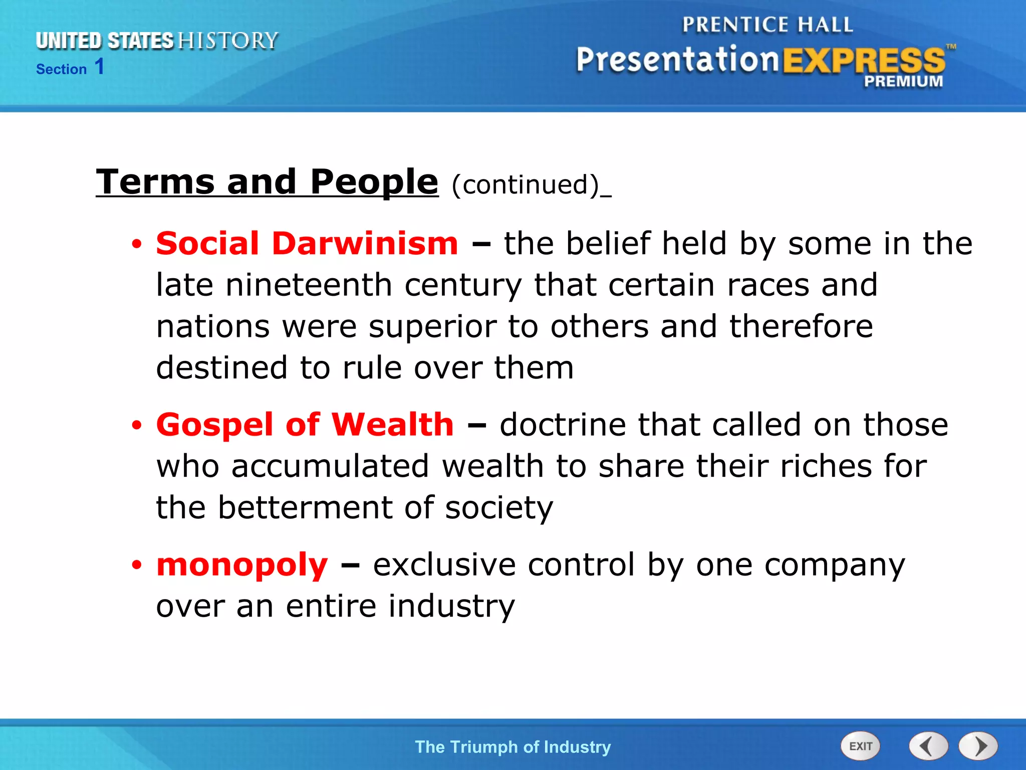 Chapter 25 Section 1
The Cold War Begins
Section 1
The Triumph of Industry
Terms and People (continued)
• Social Darwinism – the belief held by some in the
late nineteenth century that certain races and
nations were superior to others and therefore
destined to rule over them
• Gospel of Wealth – doctrine that called on those
who accumulated wealth to share their riches for
the betterment of society
• monopoly – exclusive control by one company
over an entire industry
 