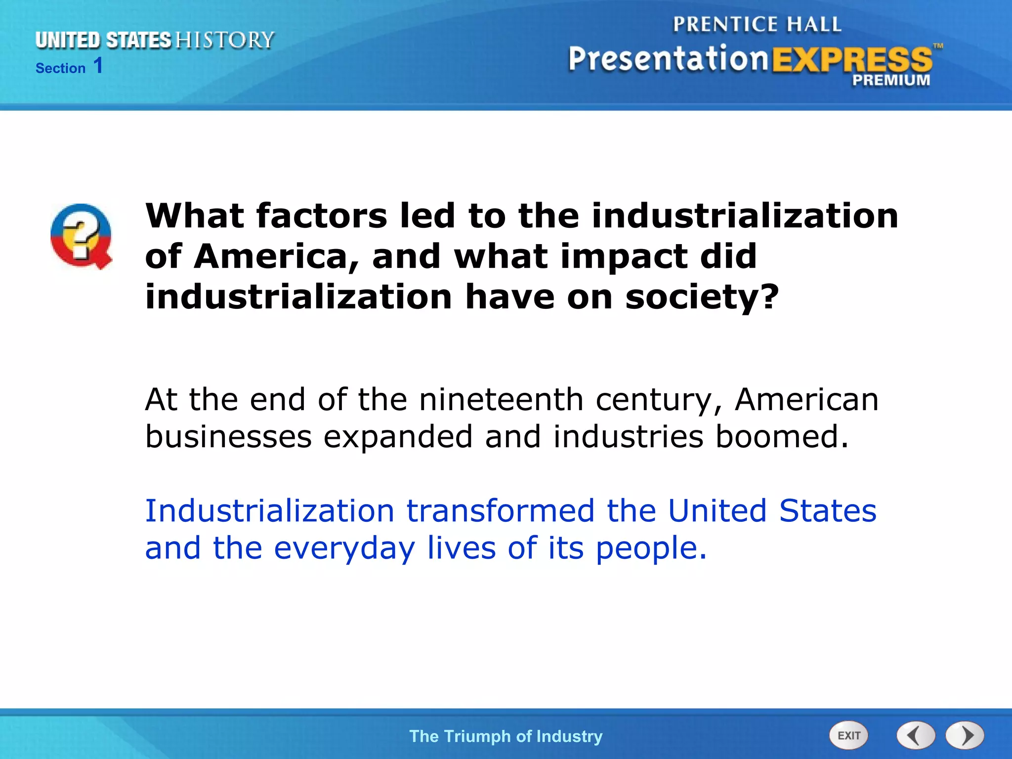 Chapter 25 Section 1
The Cold War Begins
Section 1
The Triumph of Industry
What factors led to the industrialization
of America, and what impact did
industrialization have on society?
At the end of the nineteenth century, American
businesses expanded and industries boomed.
Industrialization transformed the United States
and the everyday lives of its people.
 