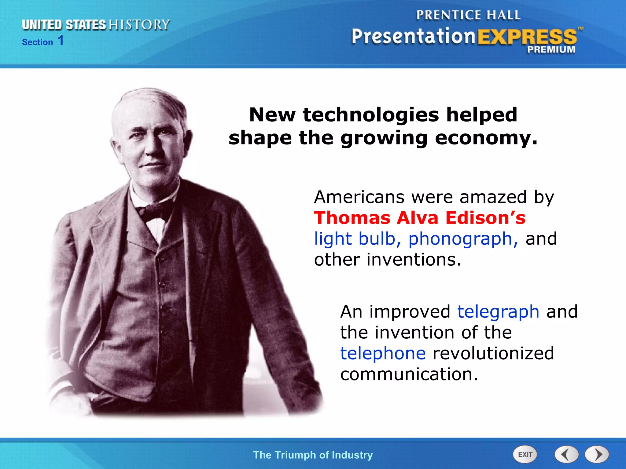 Chapter 25 Section 1
The Cold War Begins
Section 1
The Triumph of Industry
New technologies helped
shape the growing economy.
An improved telegraph and
the invention of the
telephone revolutionized
communication.
Americans were amazed by
Thomas Alva Edison’s
light bulb, phonograph, and
other inventions.
 